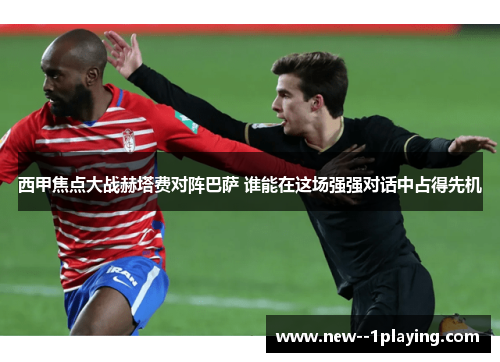 西甲焦点大战赫塔费对阵巴萨 谁能在这场强强对话中占得先机 西甲焦点大战赫塔费对阵巴萨 谁能在这场强强对话中占得先机