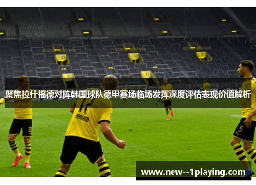 聚焦拉什福德对阵韩国球队德甲赛场临场发挥深度评估表现价值解析 聚焦拉什福德对阵韩国球队德甲赛场临场发挥深度评估表现价值解析