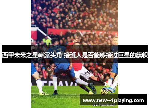 西甲未来之星崭露头角 接班人是否能够接过巨星的旗帜 西甲未来之星崭露头角 接班人是否能够接过巨星的旗帜