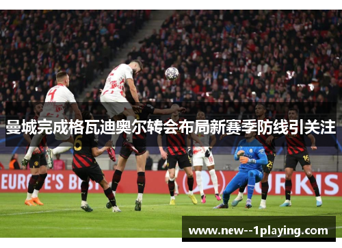 曼城完成格瓦迪奥尔转会布局新赛季防线引关注