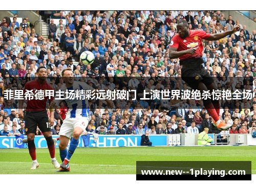 菲里希德甲主场精彩远射破门 上演世界波绝杀惊艳全场