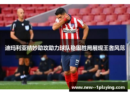 迪玛利亚精妙助攻助力球队稳固胜局展现王者风范