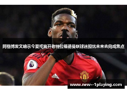 阿格博发文暗示今夏或离开老特拉福德曼联球迷担忧未来去向成焦点