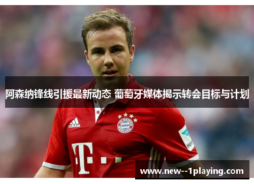 阿森纳锋线引援最新动态 葡萄牙媒体揭示转会目标与计划