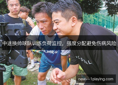 中途换帅球队训练负荷监控,强度分配避免伤病风险 中途换帅球队训练负荷监控,强度分配避免伤病风险